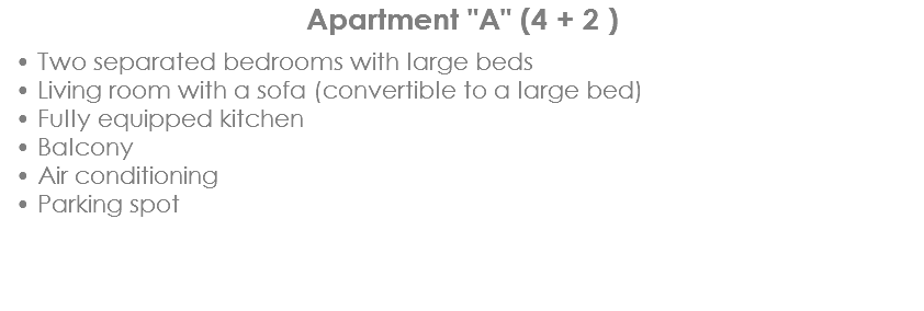 Apartment "A" (4 + 2 ) Two separated bedrooms with large beds
Living room with a sofa (convertible to a large bed)
Fully equipped kitchen
Balcony
Air conditioning
Parking spot